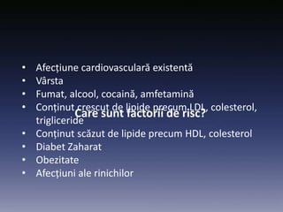 Care sunt factorii de risc?
• Afecțiune cardiovasculară existentă
• Vârsta
• Fumat, alcool, cocaină, amfetamină
• Conținut crescut de lipide precum LDL, colesterol,
trigliceride
• Conținut scăzut de lipide precum HDL, colesterol
• Diabet Zaharat
• Obezitate
• Afecțiuni ale rinichilor
 