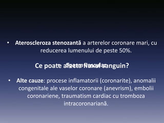 Ce poate afecta fluxul sanguin?
• Ateroscleroza stenozantă a arterelor coronare mari, cu
reducerea lumenului de peste 50%.
• Spasm vascular
• Alte cauze: procese inflamatorii (coronarite), anomalii
congenitale ale vaselor coronare (anevrism), embolii
coronariene, traumatism cardiac cu tromboza
intracoronariană.
 