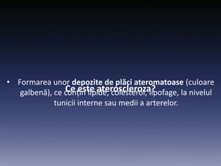 Ce este ateroscleroza?
• Formarea unor depozite de plăci ateromatoase (culoare
galbenă), ce conțin lipide, colesterol, lipofage, la nivelul
tunicii interne sau medii a arterelor.
 