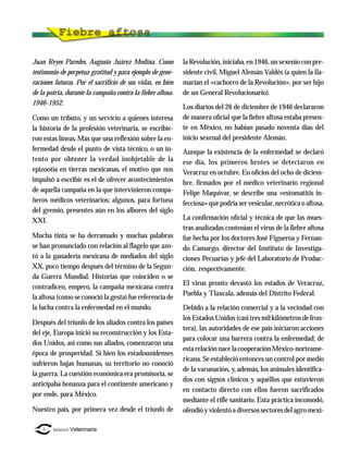 Juan Reyes Paredes, Augusto Juárez Medina. Como             la Revolución, iniciaba, en 1946, un sexenio con pre-
testimonio de perpetua gratitud y para ejemplo de gene-     sidente civil, Miguel Alemán Valdés (a quien la lla-
raciones futuras. Por el sacrificio de sus vidas, en bien   marían el «cachorro de la Revolución», por ser hijo
de la patria, durante la campaña contra la fiebre aftosa.   de un General Revolucionario).
1946-1952.
                                                            Los diarios del 26 de diciembre de 1946 declararon
Como un tributo, y un servicio a quienes interesa           de manera oficial que la fiebre aftosa estaba presen-
la historia de la profesión veterinaria, se escribie-       te en México, no habían pasado noventa días del
ron estas líneas. Más que una reflexión sobre la en-        inicio sexenal del presidente Alemán.
fermedad desde el punto de vista técnico, o un in-          Aunque la existencia de la enfermedad se declaró
tento por obtener la verdad inobjetable de la               ese día, los primeros brotes se detectaron en
epizootia en tierras mexicanas, el motivo que nos           Veracruz en octubre. En oficios del ocho de diciem-
impulsó a escribir es el de ofrecer acontecimientos         bre, firmados por el médico veterinario regional
de aquella campaña en la que intervinieron compa-           Felipe Maquívar, se describe una «estomatitis in-
ñeros médicos veterinarios; algunos, para fortuna           fecciosa» que podría ser vesicular, necrótica o aftosa.
del gremio, presentes aún en los albores del siglo
XXI.                                                        La confirmación oficial y técnica de que las mues-
                                                            tras analizadas contenían el virus de la fiebre aftosa
Mucha tinta se ha derramado y muchas palabras               fue hecha por los doctores José Figueroa y Fernan-
se han pronunciado con relación al flagelo que azo-         do Camargo, director del Instituto de Investiga-
tó a la ganadería mexicana de mediados del siglo            ciones Pecuarias y jefe del Laboratorio de Produc-
XX, poco tiempo después del término de la Segun-            ción, respectivamente.
da Guerra Mundial. Historias que coinciden o se
                                                            El virus pronto devastó los estados de Veracruz,
contradicen, empero, la campaña mexicana contra
                                                            Puebla y Tlaxcala, además del Distrito Federal.
la aftosa (como se conoció la gesta) fue referencia de
la lucha contra la enfermedad en el mundo.                  Debido a la relación comercial y a la vecindad con
                                                            los Estados Unidos (casi tres mil kilómetros de fron-
Después del triunfo de los aliados contra los países
                                                            tera), las autoridades de ese país iniciaron acciones
del eje, Europa inició su reconstrucción y los Esta-
                                                            para colocar una barrera contra la enfermedad; de
dos Unidos, así como sus aliados, comenzaron una
                                                            esta relación nace la cooperación México-norteame-
época de prosperidad. Si bien los estadounidenses
                                                            ricana. Se estableció entonces un control por medio
sufrieron bajas humanas, su territorio no conoció
                                                            de la vacunación, y, además, los animales identifica-
la guerra. La cuestión económica era promisoria, se
                                                            dos con signos clínicos y aquéllos que estuvieron
anticipaba bonanza para el continente americano y
                                                            en contacto directo con ellos fueron sacrificados
por ende, para México.
                                                            mediante el rifle sanitario. Esta práctica incomodó,
Nuestro país, por primera vez desde el triunfo de           ofendió y violentó a diversos sectores del agro mexi-

    6   IMAGEN Veterinaria
 