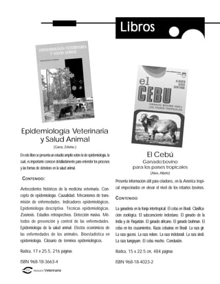 Libros




Epidemiología Veterinaria
     y Salud Animal
                           (García, Zeferino.)

En este libro se presenta un estudio amplio sobre la de epidemiología, la                           El Cebú
cual, es importante conocer detalladamente para entender los procesos                        Ganado bovino
y las formas de deterioro en la salud animal.                                            para los países tropicales
                                                                                                       (Alves, Alberto)
 C ONTENIDO :
                                                                            Presenta información útil para criadores, en la América tropi-
Antecedentes históricos de la medicina veterinaria. Con-                    cal empecinados en elevar el nivel de los rebaños bovinos.
cepto de epidemiología. Causalidad. Mecanismos de trans-
                                                                            C ONTENIDO
misión de enfermedades. Indicadores epidemiológicos.
Epidemiología descriptiva. Técnicas epidemiológicas.                        La ganadería en la franja intertropical. El cebú en Brasil. Clasifica-
Zoonosis. Estudios retrospectivos. Detección masiva. Mé-                    ción zoológica. El subconsciente indostano. El ganado de la
todos de prevención y control de las enfermedades.                          India y de Paquistán. El ganado africano. El ganado brahman. El
Epidemiología de la salud animal. Efectos económicos de                     cebú en los cruzamientos. Razas cebuinas en Brasil. La raza gir.
las enfermedades de los animales. Bioestadística en                         La raza gucerá. La raza nelore. La raza indobrasil. La raza sindi.
epidemiología. Glosario de términos epidemiológicos.                        La raza kangayam. El cebú mocho. Conclusión.

Rústica, 17 x 25.5, 216 páginas                                             Rústica, 15 x 22.5 cm, 484 páginas

ISBN 968-18-3663-4                                                          ISBN 968-18-4023-2
    86    IMAGEN Veterinaria
 