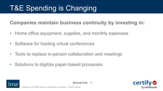 #InsideTalk
Copyright © 2020 IMA® (Institute of Management Accountants). All rights reserved.
1111
Companies maintain business continuity by investing in:
• Home office equipment, supplies, and monthly expenses
• Software for hosting virtual conferences
• Tools to replace in-person collaboration and meetings
• Solutions to digitize paper-based processes
T&E Spending is Changing
 