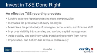#InsideTalk
Copyright © 2020 IMA® (Institute of Management Accountants). All rights reserved.
1414
Invest in T&E Done Right
An effective T&E reporting process:
• Lowers expense report processing costs companywide
• Increases the productivity of every employee
• Maximizes the productivity of managers, accountants, and finance staff
• Improves visibility into spending and working capital management
• Adds stability and continuity while transitioning to work from home
• Impacts top- and bottom-line revenue continuously
 