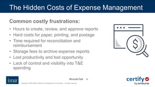 #InsideTalk
Copyright © 2020 IMA® (Institute of Management Accountants). All rights reserved.
15
The Hidden Costs of Expense Management
Common costly frustrations:
• Hours to create, review, and approve reports
• Hard costs for paper, printing, and postage
• Time required for reconciliation and
reimbursement
• Storage fees to archive expense reports
• Lost productivity and lost opportunity
• Lack of control and visibility into T&E
spending
 