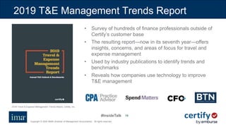 #InsideTalk
Copyright © 2020 IMA® (Institute of Management Accountants). All rights reserved.
1919
2019 T&E Management Trends Report
• Survey of hundreds of finance professionals outside of
Certify’s customer base
• The resulting report—now in its seventh year—offers
insights, concerns, and areas of focus for travel and
expense management
• Used by industry publications to identify trends and
benchmarks
• Reveals how companies use technology to improve
T&E management
2019 Travel & Expense Management Trends Report, Certify, Inc.
 