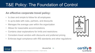 #InsideTalk
Copyright © 2020 IMA® (Institute of Management Accountants). All rights reserved.
33
T&E Policy: The Foundation of Control
An effective corporate travel policy:
• Is clear and simple to follow for all employees
• Is up-to-date with rules, partners, and discounts
• Manages the average user within the organization
• Allows for reasonable accommodations
• Contains clear explanations for limits and restrictions
• Considers travel vendors with discounts and preferred pricing
• Enforces legal compliance with IRS standards and other regulations
 