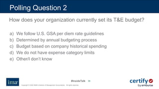 #InsideTalk
Copyright © 2020 IMA® (Institute of Management Accountants). All rights reserved.
3535
a) We follow U.S. GSA per diem rate guidelines
b) Determined by annual budgeting process
c) Budget based on company historical spending
d) We do not have expense category limits
e) Other/I don’t know
Polling Question 2
How does your organization currently set its T&E budget?
 