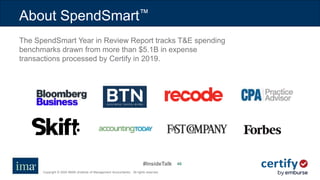 #InsideTalk
Copyright © 2020 IMA® (Institute of Management Accountants). All rights reserved.
4040
About SpendSmart™
The SpendSmart Year in Review Report tracks T&E spending
benchmarks drawn from more than $5.1B in expense
transactions processed by Certify in 2019.
 