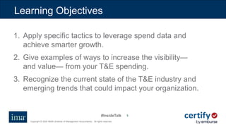 #InsideTalk
Copyright © 2020 IMA® (Institute of Management Accountants). All rights reserved.
55
Learning Objectives
1. Apply specific tactics to leverage spend data and
achieve smarter growth.
2. Give examples of ways to increase the visibility—
and value— from your T&E spending.
3. Recognize the current state of the T&E industry and
emerging trends that could impact your organization.
 