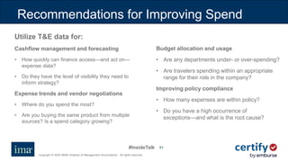 #InsideTalk
Copyright © 2020 IMA® (Institute of Management Accountants). All rights reserved.
5151
Utilize T&E data for:
Cashflow management and forecasting
• How quickly can finance access—and act on—
expense data?
• Do they have the level of visibility they need to
inform strategy?
Expense trends and vendor negotiations
• Where do you spend the most?
• Are you buying the same product from multiple
sources? Is a spend category growing?
Budget allocation and usage
• Are any departments under- or over-spending?
• Are travelers spending within an appropriate
range for their role in the company?
Improving policy compliance
• How many expenses are within policy?
• Do you have a high occurrence of
exceptions—and what is the root cause?
Recommendations for Improving Spend
 