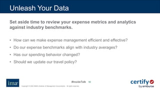 #InsideTalk
Copyright © 2020 IMA® (Institute of Management Accountants). All rights reserved.
5252
Unleash Your Data
Set aside time to review your expense metrics and analytics
against industry benchmarks.
• How can we make expense management efficient and effective?
• Do our expense benchmarks align with industry averages?
• Has our spending behavior changed?
• Should we update our travel policy?
 