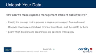#InsideTalk
Copyright © 2020 IMA® (Institute of Management Accountants). All rights reserved.
5353
How can we make expense management efficient and effective?
• Identify the average cost to process a single expense report from end-to-end
• Discover how many reports have errors or exceptions—and the cost to fix them
• Learn which travelers and departments are spending within policy
Unleash Your Data
 