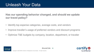 #InsideTalk
Copyright © 2020 IMA® (Institute of Management Accountants). All rights reserved.
5555
Has our spending behavior changed, and should we update
our travel policy?
• Identify top expense categories, average costs, and vendors
• Improve traveler’s usage of preferred vendors and discount programs
• Optimize T&E budgets by company, location, department, or traveler
Unleash Your Data
 