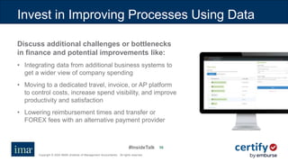 #InsideTalk
Copyright © 2020 IMA® (Institute of Management Accountants). All rights reserved.
5656
Invest in Improving Processes Using Data
Discuss additional challenges or bottlenecks
in finance and potential improvements like:
• Integrating data from additional business systems to
get a wider view of company spending
• Moving to a dedicated travel, invoice, or AP platform
to control costs, increase spend visibility, and improve
productivity and satisfaction
• Lowering reimbursement times and transfer or
FOREX fees with an alternative payment provider
 