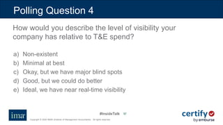 #InsideTalk
Copyright © 2020 IMA® (Institute of Management Accountants). All rights reserved.
5757
a) Non-existent
b) Minimal at best
c) Okay, but we have major blind spots
d) Good, but we could do better
e) Ideal, we have near real-time visibility
Polling Question 4
How would you describe the level of visibility your
company has relative to T&E spend?
 