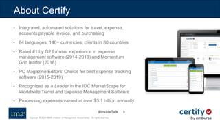 #InsideTalk
Copyright © 2020 IMA® (Institute of Management Accountants). All rights reserved.
66
About Certify
• Integrated, automated solutions for travel, expense,
accounts payable invoice, and purchasing
• 64 languages, 140+ currencies, clients in 80 countries
• Rated #1 by G2 for user experience in expense
management software (2014-2019) and Momentum
Grid leader (2018)
• PC Magazine Editors’ Choice for best expense tracking
software (2015-2019)
• Recognized as a Leader in the IDC MarketScape for
Worldwide Travel and Expense Management Software
• Processing expenses valued at over $5.1 billion annually
 