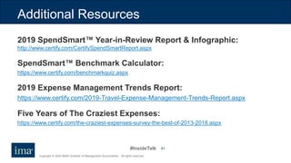 #InsideTalk
Copyright © 2020 IMA® (Institute of Management Accountants). All rights reserved.
61
Additional Resources
2019 SpendSmart™ Year-in-Review Report & Infographic:
http://www.certify.com/CertifySpendSmartReport.aspx
SpendSmart™ Benchmark Calculator:
https://www.certify.com/benchmarkquiz.aspx
2019 Expense Management Trends Report:
https://www.certify.com/2019-Travel-Expense-Management-Trends-Report.aspx
Five Years of The Craziest Expenses:
https://www.certify.com/the-craziest-expenses-survey-the-best-of-2013-2018.aspx
 