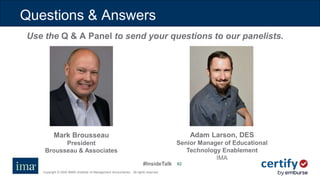 #InsideTalk
Copyright © 2020 IMA® (Institute of Management Accountants). All rights reserved.
6262
Questions & Answers
Use the Q & A Panel to send your questions to our panelists.
Mark Brousseau
President
Brousseau & Associates
Adam Larson, DES
Senior Manager of Educational
Technology Enablement
IMA
 