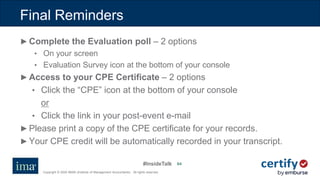 #InsideTalk
Copyright © 2020 IMA® (Institute of Management Accountants). All rights reserved.
6464
Final Reminders
►Complete the Evaluation poll – 2 options
• On your screen
• Evaluation Survey icon at the bottom of your console
►Access to your CPE Certificate – 2 options
• Click the “CPE” icon at the bottom of your console
or
• Click the link in your post-event e-mail
►Please print a copy of the CPE certificate for your records.
►Your CPE credit will be automatically recorded in your transcript.
 
