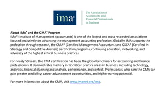 About IMA® and the CMA® Program
IMA® (Institute of Management Accountants) is one of the largest and most respected associations
focused exclusively on advancing the management accounting profession. Globally, IMA supports the
profession through research, the CMA® (Certified Management Accountant) and CSCA® (Certified in
Strategy and Competitive Analysis) certification programs, continuing education, networking, and
advocacy of the highest ethical business practices.
For nearly 50 years, the CMA certification has been the global benchmark for accounting and finance
professionals. It demonstrates mastery in 12 critical practice areas in business, including technology,
analytics, financial planning and analysis, performance, and control. Professionals who earn the CMA can
gain greater credibility, career advancement opportunities, and higher earning potential.
For more information about the CMA, visit www.imanet.org/cma.
 