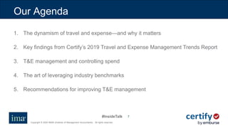 #InsideTalk
Copyright © 2020 IMA® (Institute of Management Accountants). All rights reserved.
77
Our Agenda
1. The dynamism of travel and expense—and why it matters
2. Key findings from Certify’s 2019 Travel and Expense Management Trends Report
3. T&E management and controlling spend
4. The art of leveraging industry benchmarks
5. Recommendations for improving T&E management
 