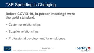#InsideTalk
Copyright © 2020 IMA® (Institute of Management Accountants). All rights reserved.
88
Before COVID-19, in-person meetings were
the gold standard:
• Customer relationships
• Supplier relationships
• Professional development for employees
T&E Spending is Changing
 