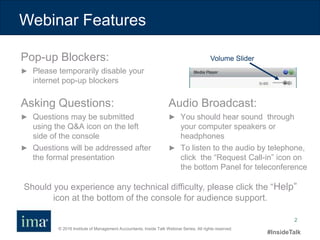 © 2016 Institute of Management Accountants. Inside Talk Webinar Series. All rights reserved.
#InsideTalk
2
Webinar Features
Should you experience any technical difficulty, please click the “Help”
icon at the bottom of the console for audience support.
Audio Broadcast:
► You should hear sound through
your computer speakers or
headphones
► To listen to the audio by telephone,
click the “Request Call-in” icon on
the bottom Panel for teleconference
Asking Questions:
► Questions may be submitted
using the Q&A icon on the left
side of the console
► Questions will be addressed after
the formal presentation
Pop-up Blockers:
► Please temporarily disable your
internet pop-up blockers
Volume Slider
 