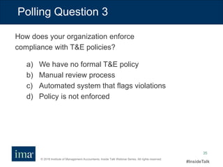 © 2016 Institute of Management Accountants. Inside Talk Webinar Series. All rights reserved.
#InsideTalk
35
Polling Question 3
a) We have no formal T&E policy
b) Manual review process
c) Automated system that flags violations
d) Policy is not enforced
How does your organization enforce
compliance with T&E policies?
 