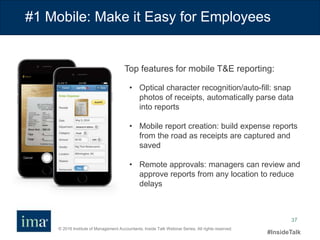 © 2016 Institute of Management Accountants. Inside Talk Webinar Series. All rights reserved.
#InsideTalk
37
#1 Mobile: Make it Easy for Employees
• Optical character recognition/auto-fill: snap
photos of receipts, automatically parse data
into reports
• Mobile report creation: build expense reports
from the road as receipts are captured and
saved
• Remote approvals: managers can review and
approve reports from any location to reduce
delays
Top features for mobile T&E reporting:
 