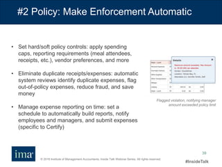 © 2016 Institute of Management Accountants. Inside Talk Webinar Series. All rights reserved.
#InsideTalk
39
#2 Policy: Make Enforcement Automatic
• Set hard/soft policy controls: apply spending
caps, reporting requirements (meal attendees,
receipts, etc.), vendor preferences, and more
• Eliminate duplicate receipts/expenses: automatic
system reviews identify duplicate expenses, flag
out-of-policy expenses, reduce fraud, and save
money
• Manage expense reporting on time: set a
schedule to automatically build reports, notify
employees and managers, and submit expenses
(specific to Certify)
Flagged violation, notifying manager
amount exceeded policy limit
 