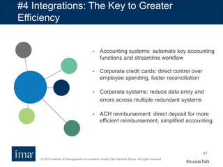 © 2016 Institute of Management Accountants. Inside Talk Webinar Series. All rights reserved.
#InsideTalk
43
#4 Integrations: The Key to Greater
Efficiency
• Accounting systems: automate key accounting
functions and streamline workflow
• Corporate credit cards: direct control over
employee spending, faster reconciliation
• Corporate systems: reduce data entry and
errors across multiple redundant systems
• ACH reimbursement: direct deposit for more
efficient reimbursement, simplified accounting
 