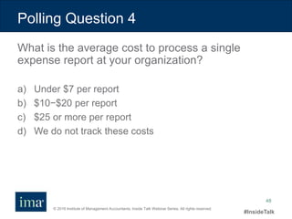 © 2016 Institute of Management Accountants. Inside Talk Webinar Series. All rights reserved.
#InsideTalk
48
Polling Question 4
a) Under $7 per report
b) $10−$20 per report
c) $25 or more per report
d) We do not track these costs
What is the average cost to process a single
expense report at your organization?
 
