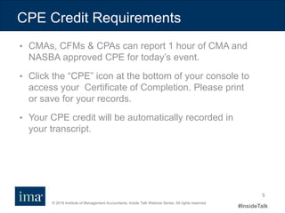 © 2016 Institute of Management Accountants. Inside Talk Webinar Series. All rights reserved.
#InsideTalk
5
• CMAs, CFMs & CPAs can report 1 hour of CMA and
NASBA approved CPE for today’s event.
• Click the “CPE” icon at the bottom of your console to
access your Certificate of Completion. Please print
or save for your records.
• Your CPE credit will be automatically recorded in
your transcript.
CPE Credit Requirements
 