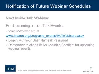 © 2016 Institute of Management Accountants. Inside Talk Webinar Series. All rights reserved.
#InsideTalk
52
Next Inside Talk Webinar:
For Upcoming Inside Talk Events:
• Visit IMA’s website at
www.imanet.org/programs_events/IMAWebinars.aspx
• Log-in with your User Name & Password
• Remember to check IMA’s Learning Spotlight for upcoming
webinar events
Notification of Future Webinar Schedules
 