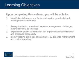 © 2016 Institute of Management Accountants. Inside Talk Webinar Series. All rights reserved.
#InsideTalk
7
Learning Objectives
Upon completing this webinar, you will be able to:
1. Identify key influences and factors driving the growth of cloud-
based process automation
1. Recognize the top spend and expense management challenges
reported by U.S. businesses
2. Explain how process automation can improve workflow efficiency
and employee productivity
3. Identify leading strategies to automate T&E expense management
and control spending
 