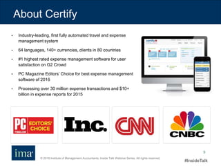 © 2016 Institute of Management Accountants. Inside Talk Webinar Series. All rights reserved.
#InsideTalk
9
• Industry-leading, first fully automated travel and expense
management system
• 64 languages, 140+ currencies, clients in 80 countries
• #1 highest rated expense management software for user
satisfaction on G2 Crowd
• PC Magazine Editors’ Choice for best expense management
software of 2016
• Processing over 30 million expense transactions and $10+
billion in expense reports for 2015
About Certify
 