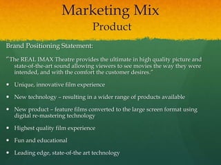 Marketing Mix
Product
Brand Positioning Statement:
“The REAL IMAX Theatre provides the ultimate in high quality picture and
state-of-the-art sound allowing viewers to see movies the way they were
intended, and with the comfort the customer desires.”
 Unique, innovative film experience
 New technology – resulting in a wider range of products available
 New product – feature films converted to the large screen format using
digital re-mastering technology
 Highest quality film experience
 Fun and educational
 Leading edge, state-of-the art technology
 