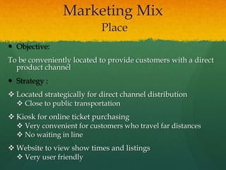  Objective:
To be conveniently located to provide customers with a direct
product channel
 Strategy :
 Located strategically for direct channel distribution
 Close to public transportation
 Kiosk for online ticket purchasing
 Very convenient for customers who travel far distances
 No waiting in line
 Website to view show times and listings
 Very user friendly
Marketing Mix
Place
 