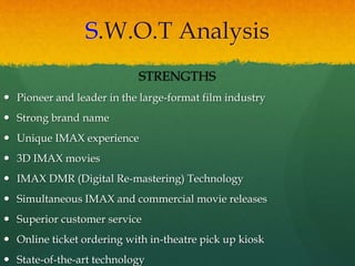 S.W.O.T Analysis
STRENGTHS
 Pioneer and leader in the large-format film industry
 Strong brand name
 Unique IMAX experience
 3D IMAX movies
 IMAX DMR (Digital Re-mastering) Technology
 Simultaneous IMAX and commercial movie releases
 Superior customer service
 Online ticket ordering with in-theatre pick up kiosk
 State-of-the-art technology
 