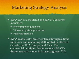  IMAX can be considered as a part of 3 different
industries:
 Photographic equipment
 Video and picture production
 Video distribution
 IMAX markets its theater systems through a direct
sales force and marketing staff located in offices in
Canada, the USA, Europe, and Asia. The
commercial multiplex theater segment IMAX’s
theater network is now its largest segment, 72%.
Marketing Strategy Analysis
 