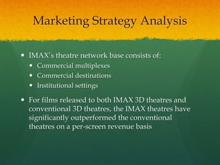  IMAX’s theatre network base consists of:
 Commercial multiplexes
 Commercial destinations
 Institutional settings
 For films released to both IMAX 3D theatres and
conventional 3D theatres, the IMAX theatres have
significantly outperformed the conventional
theatres on a per-screen revenue basis
Marketing Strategy Analysis
 