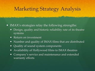  IMAX’s strategies relay the following strengths:
 Design, quality and historic reliability rate of its theatre
systems
 Return on investment
 Number and quality of IMAX films that are distributed
 Quality of sound system components
 Availability of Hollywood films to IMAX theatres
 Company’s service and maintenance and extended
warranty efforts
Marketing Strategy Analysis
 