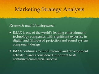 Research and Development
 IMAX is one of the world’s leading entertainment
technology companies with significant expertise in
digital and film-based projection and sound system
component design
 IMAX continues to fund research and development
activity in areas considered important to its
continued commercial success
Marketing Strategy Analysis
 