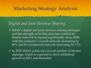 Digital and Joint Revenue Sharing
 IMAX’s digital and joint revenue sharing strategies
and the strength of its film slate has enabled its
theatre network to expand significantly since 2008,
with the company’s overall network increasing by
48% and its commercial network increasing by 72%.
 In 2010, IMAX achieved a record number of theatre
signings, which is expected to drive additional
growth in 2011 and thereafter
Marketing Strategy Analysis
 