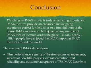 Conclusion
Watching an IMAX movie is truly an amazing experience.
IMAX theatres provide an enhanced movie going
experience perfect for field trips or a fun night out of the
house. IMAX movies can be enjoyed at any number of
IMAX theater location across the globe. To date, nearly 1
billion people have enjoyed the IMAX impact at IMAX
theatres around the world.
The success of IMAX depends on:
 Film performance, signing of theatre system arrangements,
success of new film projects, overall execution, and
reliability and customer acceptance of The IMAX Experience
 