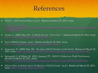 References
 IMAX's 2010 Annual Report. (n.d.). Retrieved March 25, 2011, from
http://phx.corporate-
ir.net/External.File?item=UGFyZW50SUQ9NDE1NTI4fENoaWxkSUQ9NDI3NTgxfFR5c
GU9MQ==&t=1
 Hyder, J. (2009, May 25). Is IMAX the next "New Coke"?. Retrieved March 25, 2011, from
http://www.lfexaminer.com/20081016.htm
 List of IMAX Venues. (n.d.). Retrieved March 25, 2011, from,
http://en.wikipedia.org/wiki/List_of_IMAX_venues
 Nosowitz, D. (2009, May 30). The Seven IMAX Wonders of the World. Retrieved March 25,
2011, from http://gizmodo.com/#!5273201/the-seven-imax-wonders-of-the-world
 Sterngold, J., & White, M. (2011, January 27). IMAX's Widescreen Profit Performance.
Retrieved March 25, 2011, from
http://www.businessweek.com/magazine/content/11_06/b4214021503352.htm
 Warner Bros. to Release Up to 20 Movies in IMAX Format. (n.d.). Retrieved March 25, 2011,
from http://itsjustmovies.com/10625
 