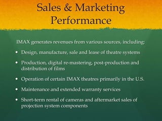 Sales & Marketing
Performance
IMAX generates revenues from various sources, including:
 Design, manufacture, sale and lease of theatre systems
 Production, digital re-mastering, post-production and
distribution of films
 Operation of certain IMAX theatres primarily in the U.S.
 Maintenance and extended warranty services
 Short-term rental of cameras and aftermarket sales of
projection system components
 