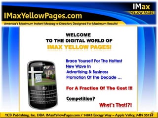 introduction
America’s Maximum Instant Messag-e-Directory Designed For Maximum Results!


                                  WELCOME
                           TO THE DIGITAL WORLD OF
                           IMAX YELLOW PAGES!

                                        Brace Yourself For The Hottest
                                        New Wave In
                                        Advertising & Business
                                        Promotion Of The Decade …

                                        For A Fraction Of The Cost !!!

                                        Competition?
                                                              What’s That!?!

YCB Publishing, Inc. DBA IMaxYellowPages.com / 14843 Energy Way – Apple Valley, MN 55124
 