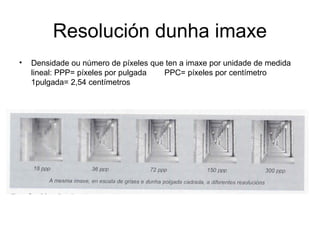 Resolución dunha imaxe
• Densidade ou número de píxeles que ten a imaxe por unidade de medida
lineal: PPP= píxeles por pulgada PPC= píxeles por centímetro
1pulgada= 2,54 centímetros
 
