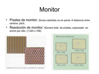 Monitor
• Píxeles de monitor: Zonas cadradas ou en panal. A distancia entre
centros: pitch.
• Resolución de monitor: Número total de píxeles, expresado en
ancho por alto. (1.024 x 768)
 